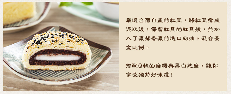 嚴選台灣自產的紅豆，將紅豆煮成泥狀後，保留紅豆的紅豆殼，並加入了濃郁香濃的進口奶油，混合比例後，成就了感情有味的紅豆