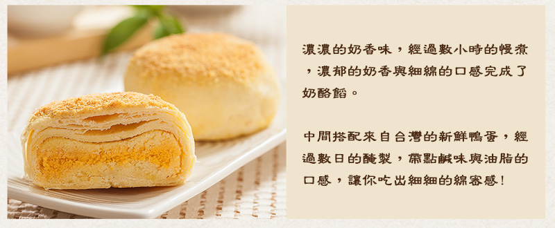 濃濃的奶香味，經過數小時的慢煮，濃郁的奶香與細綿的口感完成了奶酪餡，而中間搭配的蛋黃是來自台灣的新鮮鴨蛋，經過數日的醃製，帶有一點鹹味與油脂的鹹蛋黃，讓你吃出細細的綿密感!