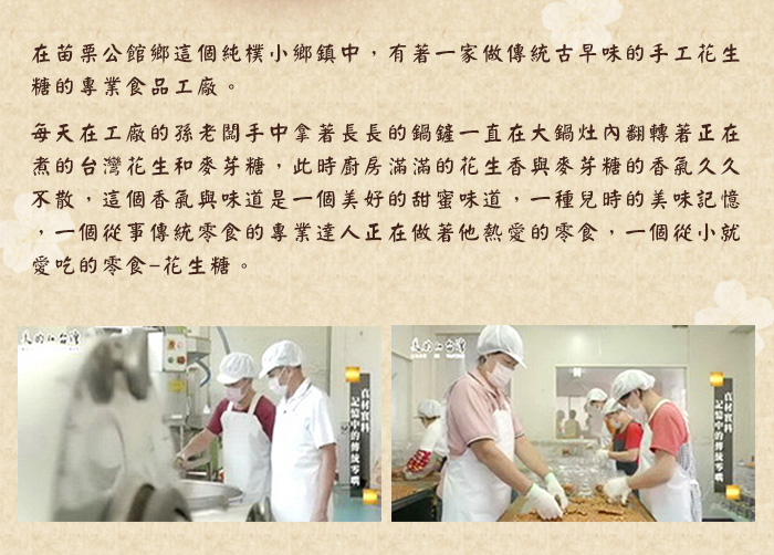 在苗栗公館鄉這個純樸小鄉鎮中，有著一家做傳統古早味的手工花生糖的專業食品工廠。每天在工廠的孫老闆手中拿著長長的鍋鏟一直在大鍋灶內翻轉著正在煮的台灣花生和麥芽糖，此時廚房滿滿的花生香與麥芽糖的香氣久久不散，這個香氣與味道是一個美好的甜蜜味道，一種兒時的美味記憶