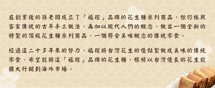 在創業後的孫老闆成立了福瑄品牌的花生糖系列商品，但仍依照客家傳統的古早手工做法，再加以現代人們的概念，做出一個全新的特製的頂級花生糖系列商品，一個符合美味概念的傳統零食。經過這二十多年來的努力，福瑄將台灣花生的優點製作成美味的傳統零食。