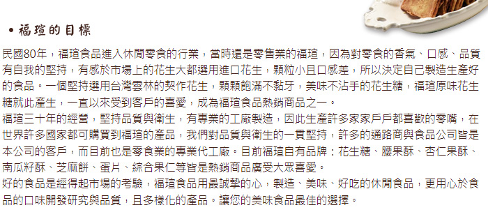福瑄的目標_民國80年，福瑄食品進入休閒零食的行業，當時還是零售業的福瑄，因為對零食的香氣、口感、品質有自我的堅持，有感於市場上的花生大都選用進口花生，顆粒小且口感差，所以決定自己製造生產好的食品。一個堅持選用台灣雲林的契作花生，顆顆飽滿不黏牙，美味不沾手的花生糖。