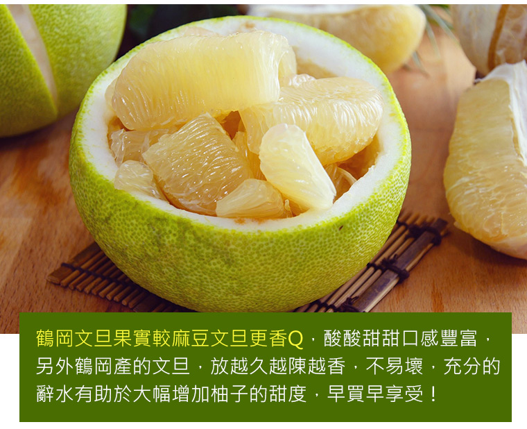 鶴岡文旦果實較麻豆文旦更香Q，酸酸甜甜口感豐富，另外鶴岡產的文旦，放越久越陳越香，不易壞，充分的辭水有助於大幅增加柚子的甜度，早買早享受！