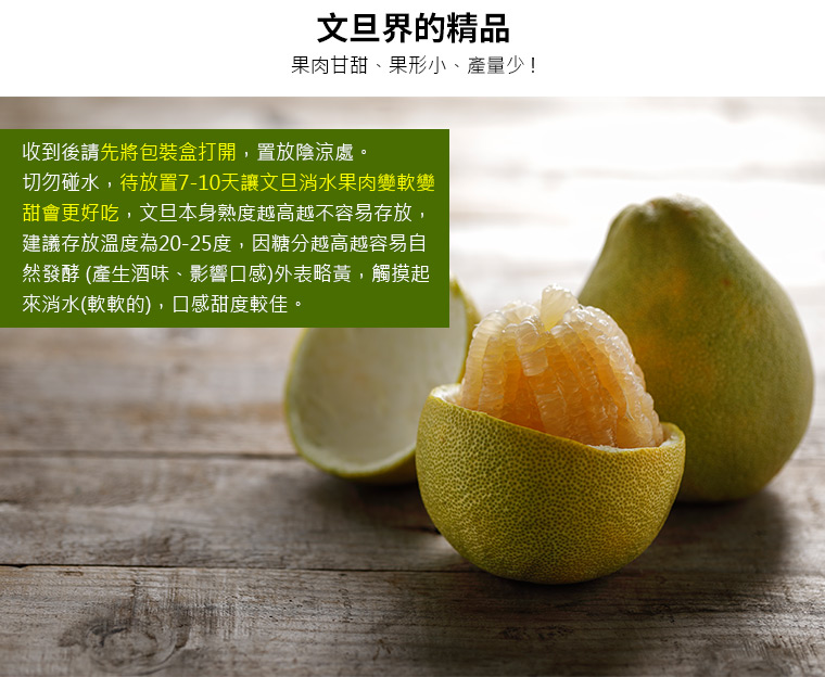 收到後請先將包裝盒打開，置放陰涼處。 切勿碰水，待放置7-10天讓文旦消水果肉變軟變甜會更好吃，文旦本身熟度越高越不容易存放，建議存放溫度為20-25度，因糖分越高越容易自然發酵 (產生酒味、影響口感)外表略黃，觸摸起來消水(軟軟的)，口感甜度較佳。