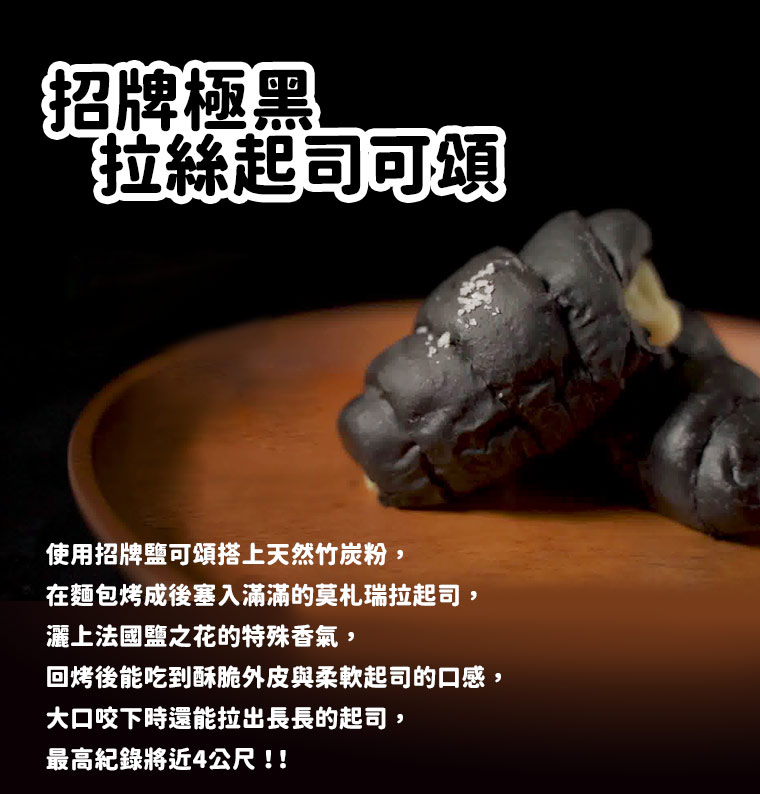 招牌極黑拉絲起司可頌:使用招牌鹽可頌搭上天然竹炭粉，在麵包烤成後塞入滿滿的莫札瑞拉起司，灑上法國鹽之花的特殊香氣，回烤後能吃到酥脆外皮與柔軟起司的口感，大口咬下時還能拉出長長的起司，最高紀錄將近4公尺！！