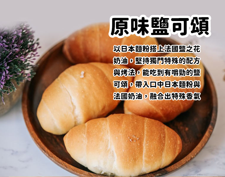 原味鹽可頌:以日本麵粉搭上法國鹽之花奶油，堅持獨門特殊的配方與烤法，能吃到有嚼勁的鹽
可頌，帶入口中日本麵粉與法國奶油，融合出特殊香氣。