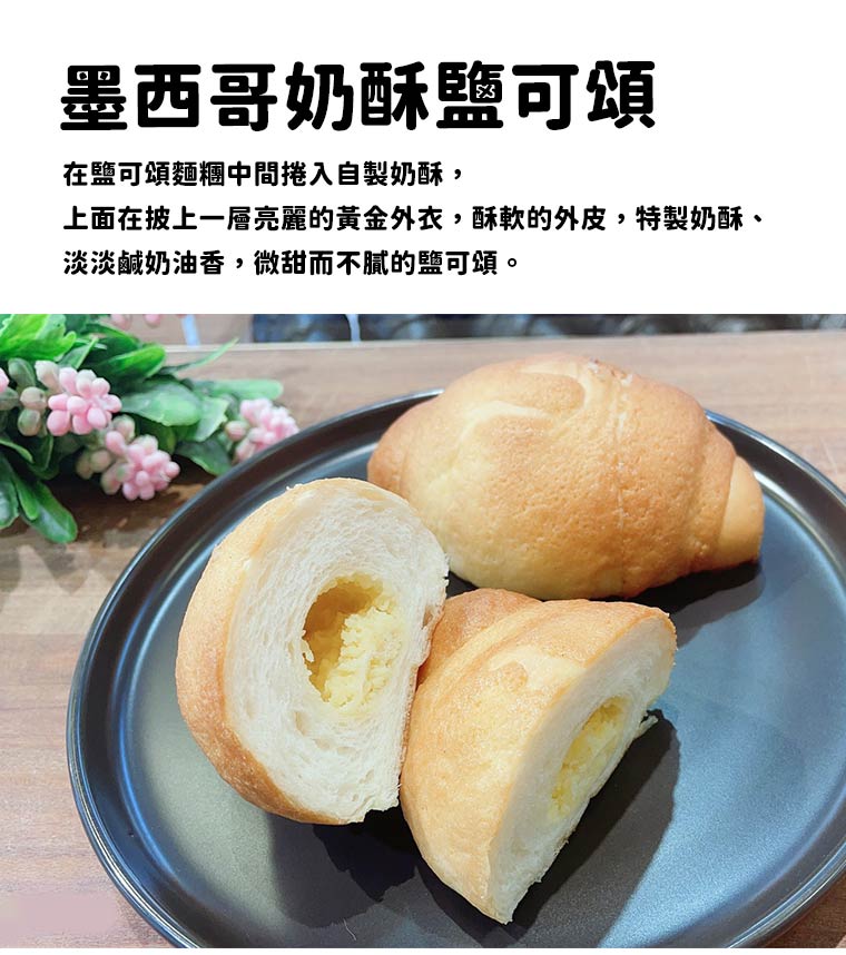 墨西哥奶酥鹽可頌:在鹽可頌麵糰中間捲入自製奶酥，上面在披上一層亮麗的黃金外衣，酥軟的外皮，特製奶酥、淡淡鹹奶油香，微甜而不膩的鹽可頌。