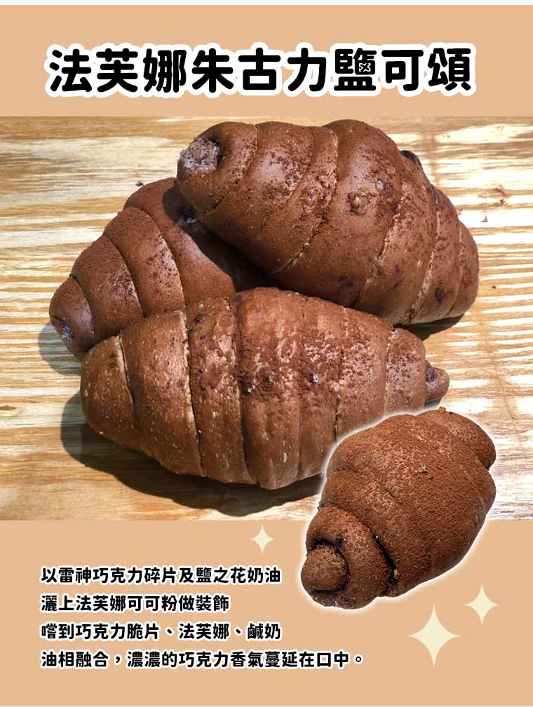 法芙娜朱古力鹽可頌:以雷神巧克力碎片及鹽之花奶油，灑上法芙娜可可粉做裝飾。嚐到巧克力脆片、法芙娜、鹹奶油相融合，濃濃的巧克力香氣蔓延在口中。