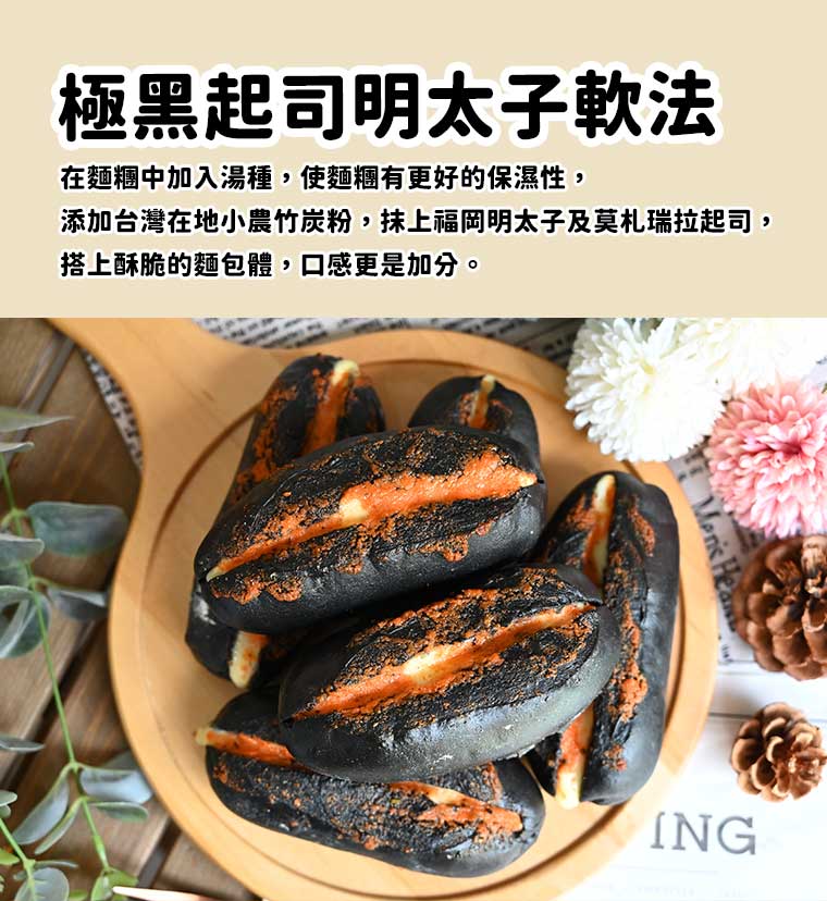 極黑起司明太子軟法:在麵糰中加入湯種，使麵糰有更好的保濕性，添加台灣在地小農竹炭粉，抹上福岡明太子及莫札瑞拉起司，搭上酥脆的麵包體，口感更是加分。
