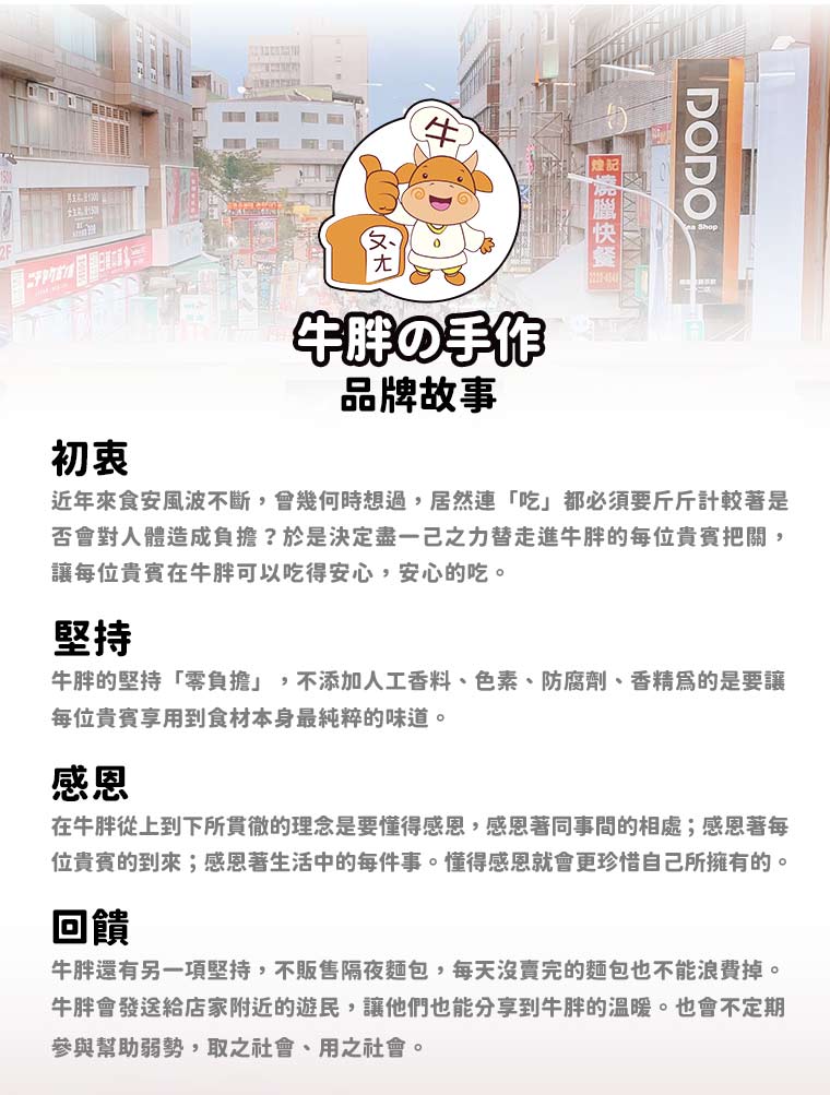 堅持-牛胖的堅持「零負擔」，不添加人工香料、色素、防腐劑、香精為的是要讓 每位貴賓享用到食材本身最純粹的味道。回饋-牛胖還有另一項堅持，不販售隔夜麵包，每天沒賣完的麵包也不能浪費掉。牛胖會發送給店家附近的遊民，讓他們也能分享到牛胖的溫暖。也會不定期參與幫助弱勢，取之社會、用之社會。