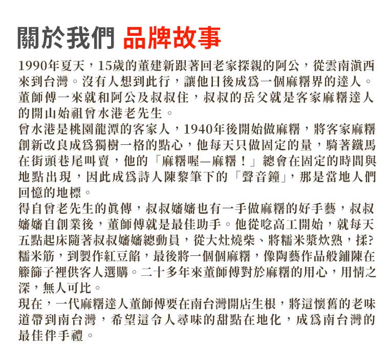 關於我們 品牌故事:現在，一代麻糬達人董師傅要在南台灣開店生根，將這懷舊的老味道帶到南台灣，希望這令人尋味的甜點在地化，成為南台灣的最佳伴手禮。