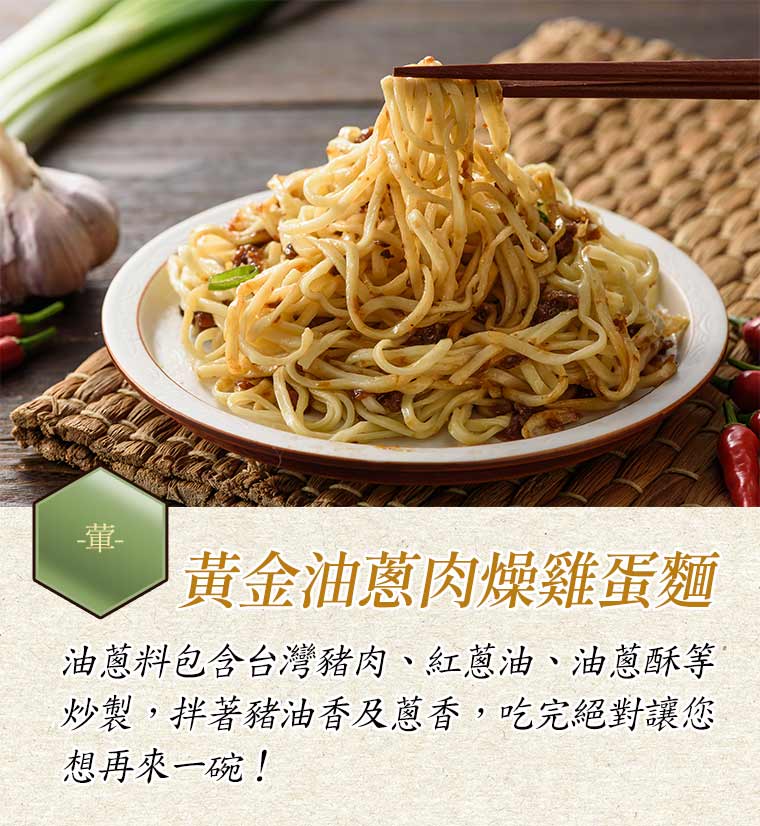 黃金油蔥肉燥雞蛋麵:油蔥料包含台灣豬肉、紅蔥油、油蔥酥等炒製，拌著豬油香及蔥香，吃完絕對讓您想再來一碗！