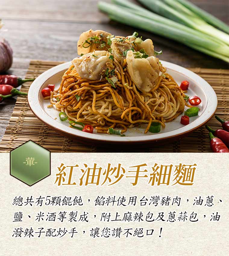 紅油炒手細麵:總共有5顆餛飩，餡料使用台灣豬肉，油蔥、鹽、米酒等製成，附上麻辣包及蔥蒜包，油潑辣子配炒手，讓您讚不絕口！