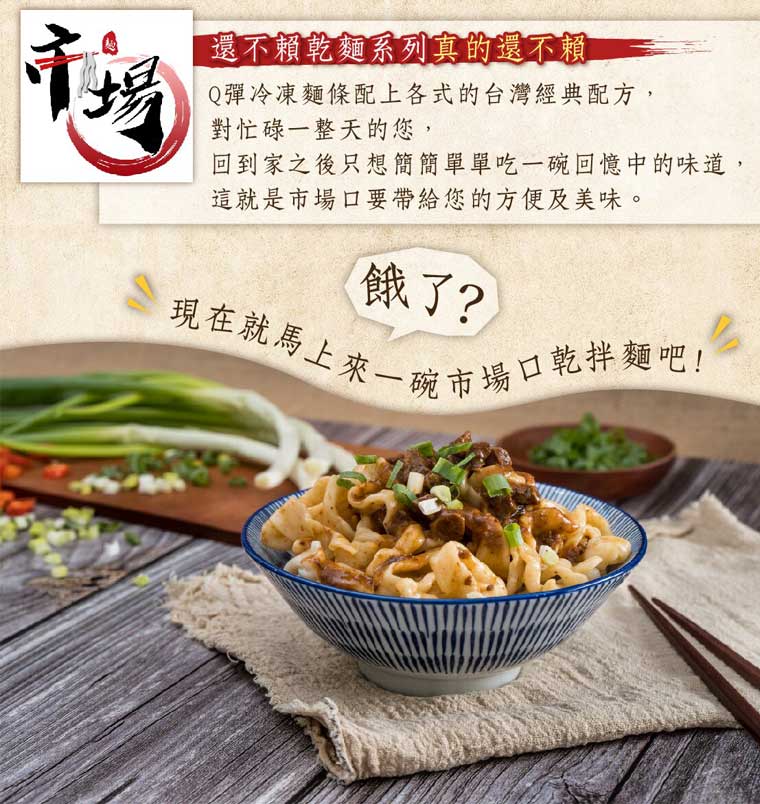市場-還不賴乾麵系列真的還不賴:Q彈冷凍麵條配上各式的台灣經典配方，對忙碌一整整天的您，回到家之後只想簡簡單單吃一碗回憶中的味道，這就是市場口要帶給您的方便及美味。餓了，現在就馬上來一碗市場口乾拌麵吧!