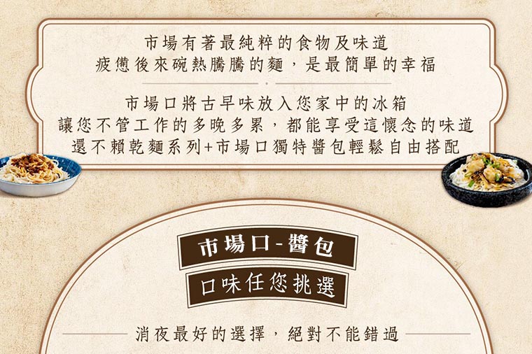 消夜最好的選擇，絕對不能錯過。市場有著最純粹的食物及味道，疲憊後來碗熱騰騰的麵，是最簡單的幸福。市場口將古早味放入您家中的冰箱，讓您不管工作的多晚多累，都能享受這懷念的味道，還不賴乾麵系列+市場口獨特醬包輕鬆自搭配。市場口5種醬包，口味任您挑選，宵夜最好得選擇，絕對不能錯過。
