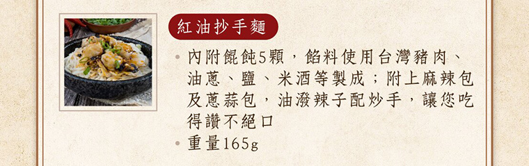 紅油抄手麵，內附餛飩5顆，餡料使用台灣豬肉、油蔥、鹽、米酒等製成；附上麻辣包及蔥蒜包，油潑辣子配抄手，讓您吃得讚不絕口，重量165g