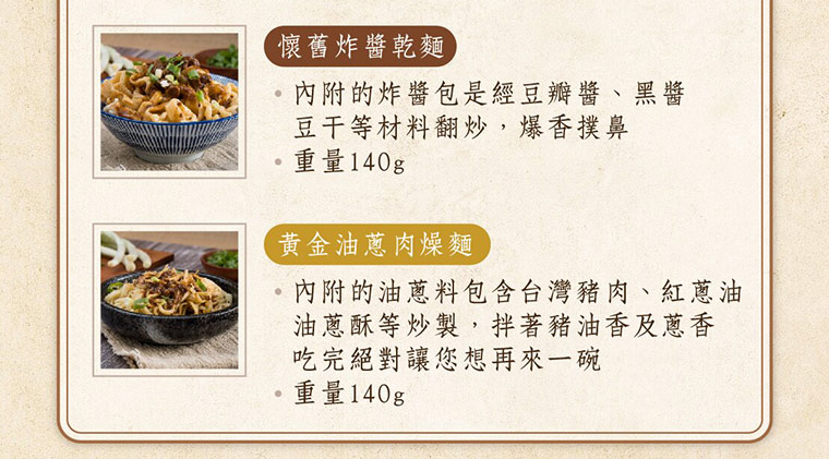 懷舊炸醬乾麵，內附的炸醬包是經典豆瓣醬、黑醬豆干等材料翻炒，爆香撲鼻，重量140g黃金油蔥肉燥麵，內附的油蔥料包含台灣豬肉、紅蔥油油蔥酥等炒製，拌著豬油箱及蔥香吃完絕對讓您想再來一碗，重量140g