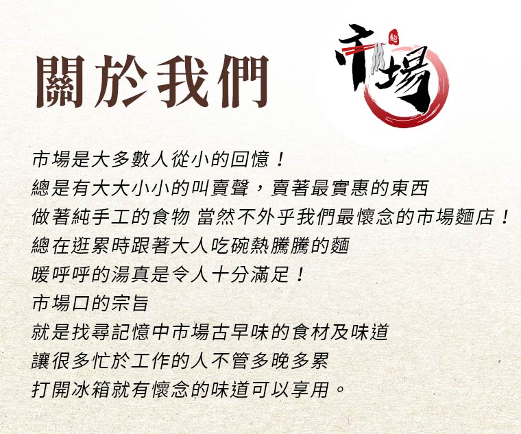 關於我們：市場是大多數人從小的回憶！總是有大大小小的叫賣聲，賣著最實惠的東西，做著純手工的食物，當然不外乎我們最懷念的市場麵店！總在逛累時跟著大人吃碗熱騰騰的麵，暖呼呼的湯真是令人十分滿足！市場口-就是找尋記憶中市場古早味的食材及味道，讓很多忙於工作的人不管多晚多累，打開冰箱就有懷念的味道可以享用。