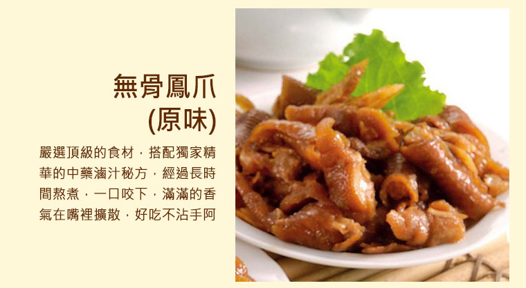 無骨鳳爪(原味) ，嚴選頂級的食材，搭配獨家精華的中藥滷汁秘方，經過長時間熬煮，一口咬下，滿滿的香氣在嘴裡擴散，好吃不沾手阿！