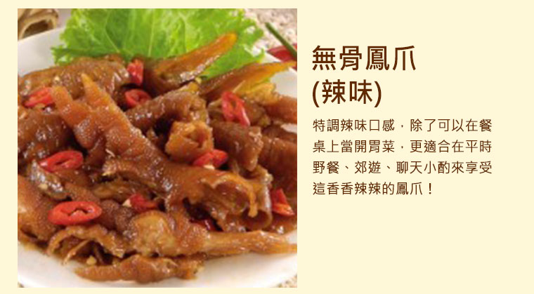 無骨鳳爪，特調辣味口感，除了可以在餐桌上當開胃菜，更適合在平時野餐、郊遊、聊天小酌來享受這香香辣辣的鳳爪！