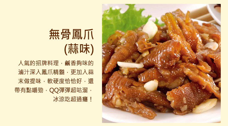 無骨鳳爪(蒜味) ，人氣的招牌料理，鹹香夠味的滷汁深入鳳爪精髓，更加入蒜末做提味，軟硬度恰恰好，還帶有點嚼勁，QQ彈彈超咕溜，冰涼吃超過癮！