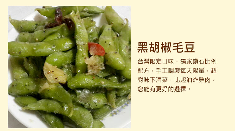 黑胡椒毛豆，台灣限定口味，獨家鑽石比例配方，手工調製每天限量，超對味下酒菜，比起油炸雞肉，您能有更好的選擇。