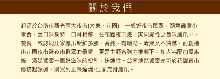 在花園夜市幾十家同屬性之魯味鳳爪中，饕客一致認同江家鳳爪新鮮多膠、香純、有嚼勁，清爽又不油膩，而創造出花園夜市逛夜市群眾的最愛，更是主顧客強力推薦下，加入宅配加盟系統，滿足饕客一嚐好滋味的便利，快速性。台南地區饕客亦可於花園夜市傳統起源攤，購買到正宗煙燻-江家無骨鳳爪。