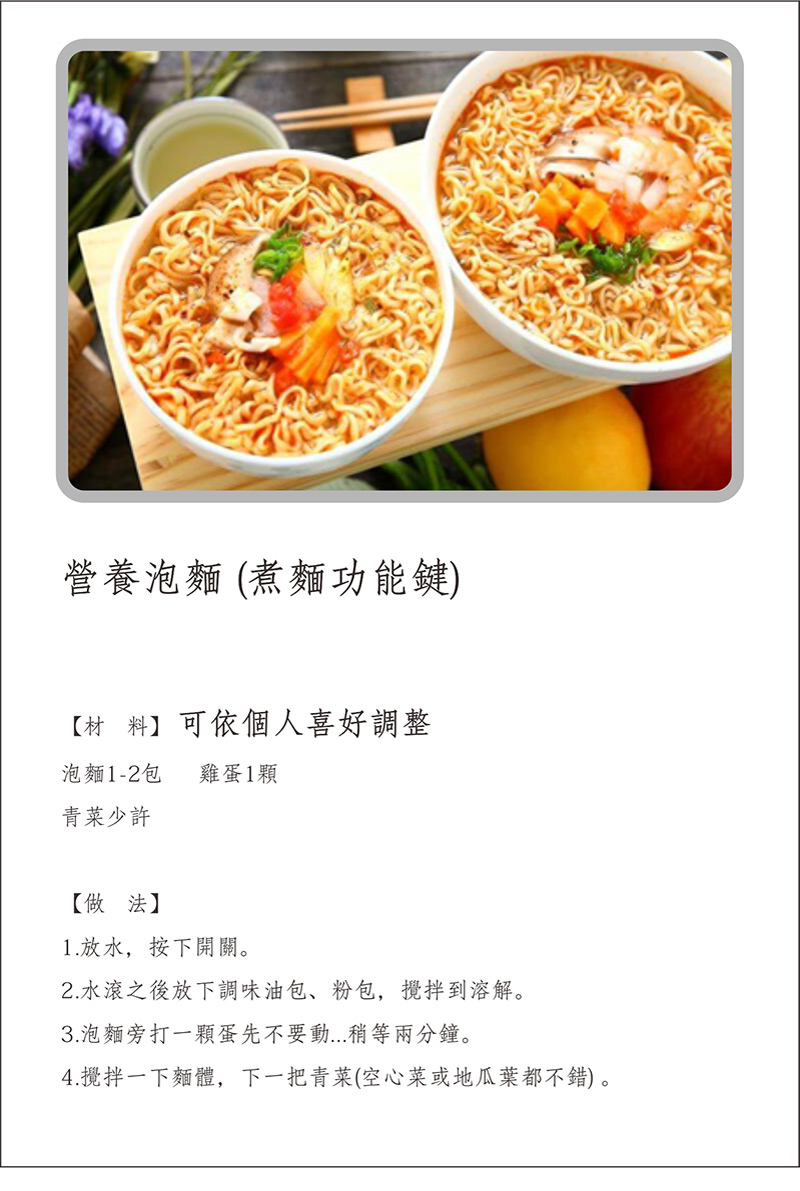 寶貝媽美膳鍋_烹飪食譜_營養泡麵(煮麵功能鍵)_材料可依個人喜好調整_做法:1.放水，按下開關。2.水滾之後放下調味油包，粉包，攪拌到溶解。3.泡麵旁打一顆蛋先不要動，稍等兩分鐘。4.攪拌一下麵體，下一把青菜(空心菜或地瓜葉都不錯)。