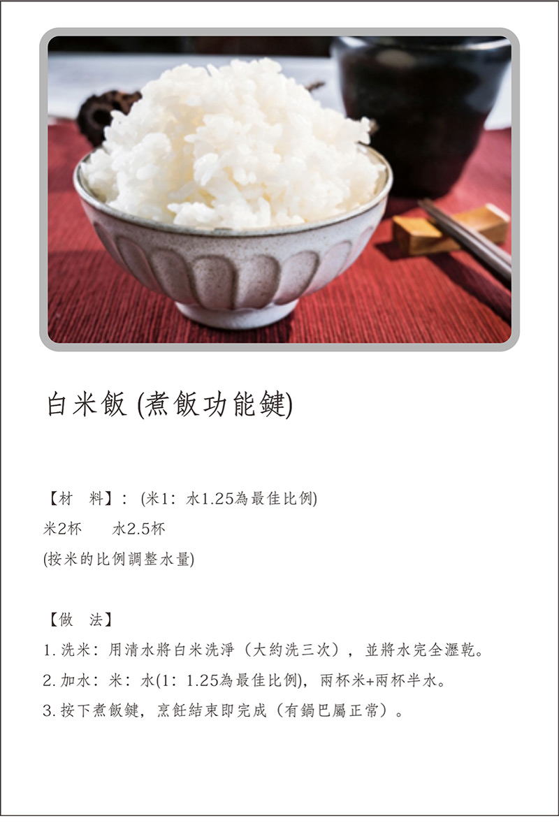 寶貝媽美膳鍋_烹飪食譜_白米飯(煮飯功能鍵)_做法:1.洗米:用清水將白米洗淨(大約洗三次)並將水完全瀝乾。2.加水:米:水(1:1.25為最佳比例)，兩杯米+兩杯半水。3.按下煮飯鍵，烹飪結束即完成(有鍋巴屬正常)。