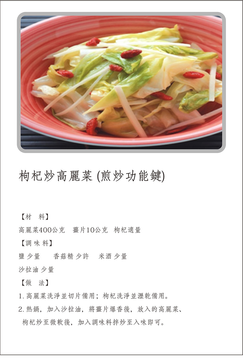 寶貝媽美膳鍋_烹飪食譜_枸杞炒高麗菜(煎炒功能鍵)_做法:1.高麗菜洗淨並切片備用，枸杞洗淨並瀝乾備用。2.熱鍋，加入沙拉油，將薑片爆香後，放入的高麗菜，枸杞炒至微軟後，加入調味料拌炒至入味即可。