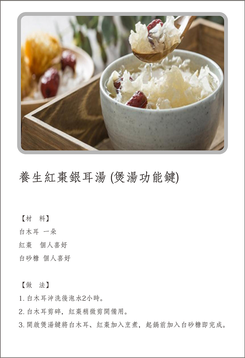 寶貝媽美膳鍋_烹飪食譜_養生紅棗銀耳湯(煲湯功能鍵)_做法:1.白木耳沖洗後泡水2小時。2.白木耳剪碎，紅棗稍微剪開備用。3.開啟煲湯鍵將白木耳，紅棗加入烹煮，起鍋前加入白砂糖即完成。