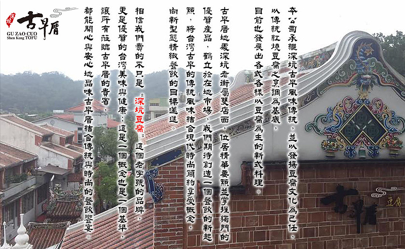 品牌故事_本公司承繼深坑古早風味傳統，並以發揚豆腐文化為己任，以傳統紅燒豆腐烹調為基底。目前也發展出各式各樣以豆腐為主的新式料理。古早厝地處深坑老街屬雙店面，位居精華要點並掌握獨門的優質產品，鶴立於在地市場，我們期待創造一個餐飲的新起點