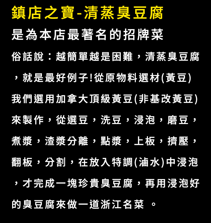 鎮店之寶-清蒸臭豆腐，是為本店最著名的招牌菜，俗話說：越簡單越是困難, 清蒸臭豆腐，就是最好例子!從原物料選材(黃豆)我們選用加拿大頂級黃豆(非基改黃豆)來製作,再放入特調(滷水)中浸泡，才完成一塊珍貴臭豆腐，再用浸泡好的臭豆腐來做一道浙江名菜 