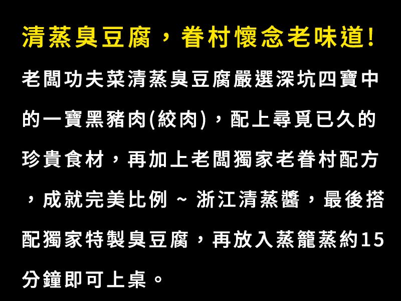 清蒸臭豆腐，眷村懷念老味道!老闆功夫菜-清蒸臭豆腐嚴選深坑四寶中的一寶~黑豬肉(絞肉)，配上尋覓已久的珍貴食材，再加上老闆獨家老眷村配方，成就完美比例 ~ 浙江清蒸醬，最後搭配獨家特製臭豆腐,再放入蒸籠蒸約15分鐘即可上桌