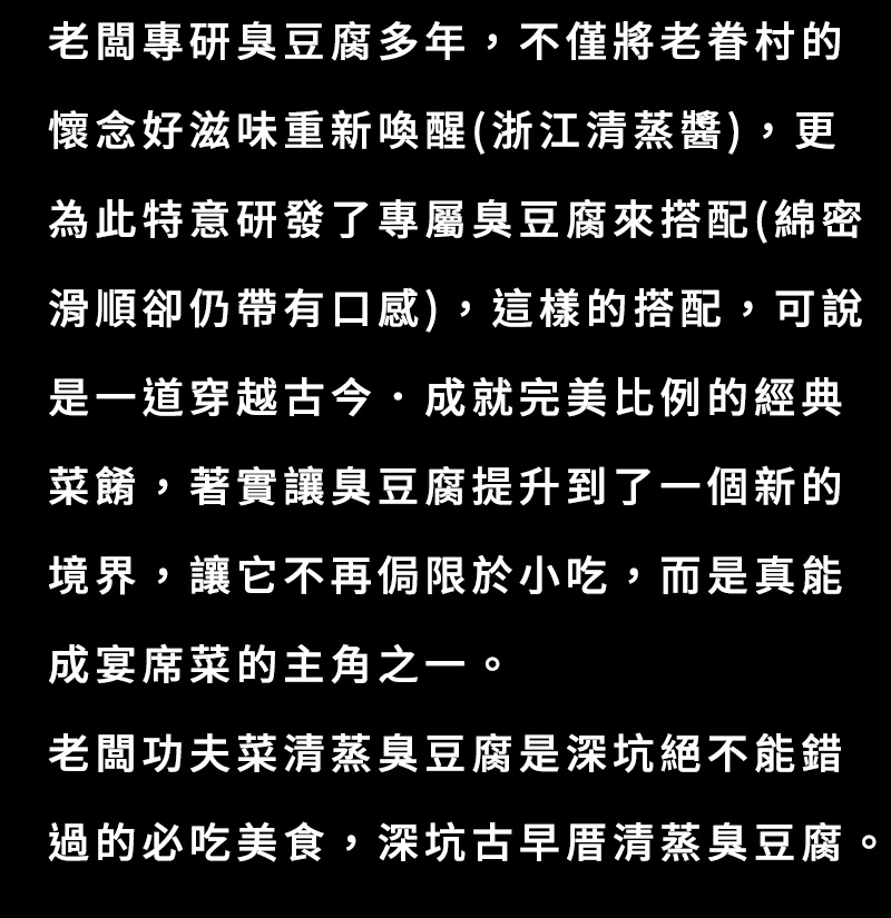 老闆專研臭豆腐多年，不僅將老眷村的懷念好滋味重新喚醒(浙江清蒸醬)，更為此特意研發了專屬臭豆腐來搭配(綿密滑順卻仍帶有口感)，這樣的搭配，可說是一道穿越古今．成就完美比例的經典菜餚.著實讓臭豆腐提升到了一個新的境界，讓它不再侷限於小吃，而是真能成宴席菜的主角之一