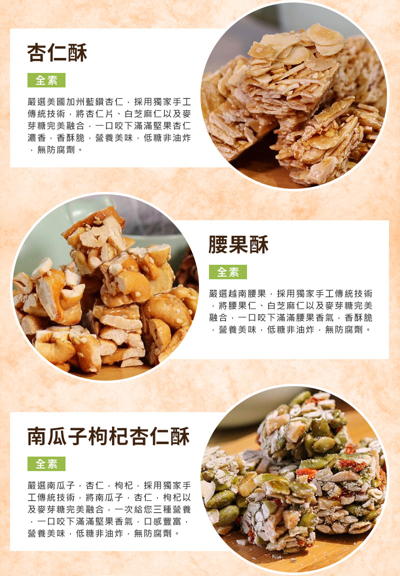 杏仁酥:嚴選美國加州藍鑽杏仁，將杏仁片、白芝麻仁、麥芽糖完美融合，香酥脆，營養美味，低糖非油炸，無防腐劑，全素食可食。_腰果酥:嚴選越南腰果，將腰果仁、白芝麻仁、麥芽糖完美融合，一口咬下滿滿腰果香氣_南瓜子枸杞杏仁酥:嚴選南瓜子，杏仁，枸杞，與麥芽糖完美融合，一次給您三種營養