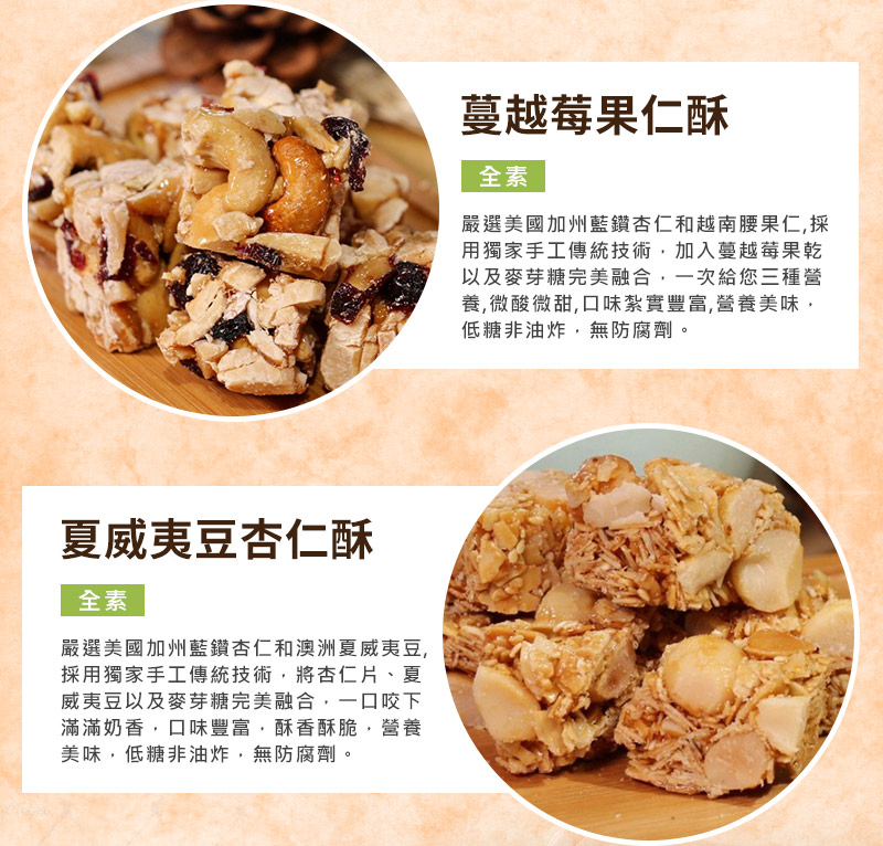 蔓越莓果仁酥:嚴選美國加州藍鑽杏仁和越南腰果仁，加入蔓越莓果乾以及麥芽糖完美融合，一次給您三種營養,微酸微甜,口味紮實豐富_夏威夷豆杏仁酥:嚴選美國加州藍鑽杏仁和澳洲夏威夷豆,採用獨家手工傳統技術，將杏仁片、夏威夷豆以及麥芽糖完美融合，一口咬下滿滿奶香，口味豐富