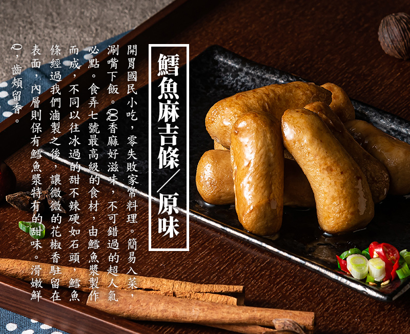 鱈魚麻吉條-原味_開胃國民小吃，零失敗家常料理。簡易入菜，涮嘴下飯。QQ香麻好滋味，不可錯過的超人氣必點。食弄七號最高級的食材，由鱈魚漿製作而成，不同以往冰過的甜不辣硬如石頭，鱈魚條經過我們滷製之後，讓微微的花椒香駐留在表面，內層則保有鱈魚漿特有的甜味。滑嫩鮮Q，齒頰留香。