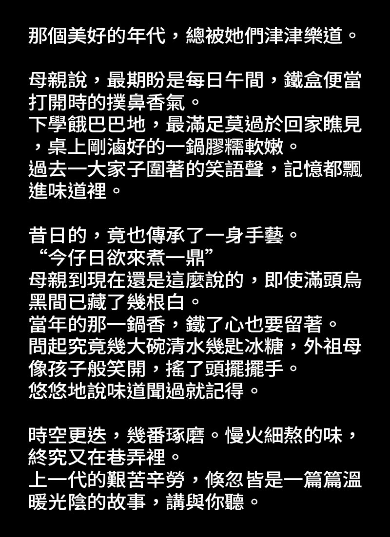 食弄緣起_那個美好的年代，總被她們津津樂道。母親說，最期盼是每日午間，鐵盒便當打開時的撲鼻香氣。下學餓巴巴地，最滿足莫過於回家瞧見，桌上剛滷好的一鍋膠糯軟嫩。過去一大家子圍著的笑語聲，記憶都飄進味道裡。昔日的，竟也傳承了一身手藝。