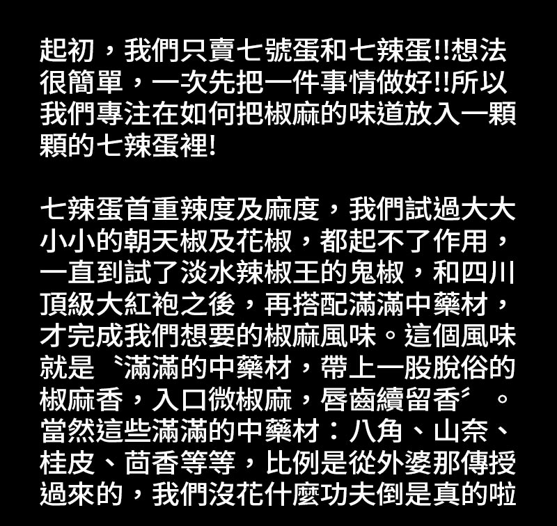 七辣蛋是怎麼滷出來的_起初，我們只賣七號蛋和七辣蛋!想法很簡單，一次先把一件事情做好!所以我們專注在如何把椒麻的味道放入一顆顆的七辣蛋裡!七辣蛋首重辣度及麻度，我們試過大大小小的朝天椒及花椒，都起不了作用，一直到試了〝淡水辣椒王〞的鬼椒，和四川頂級大紅袍之後，再搭配滿滿中藥材