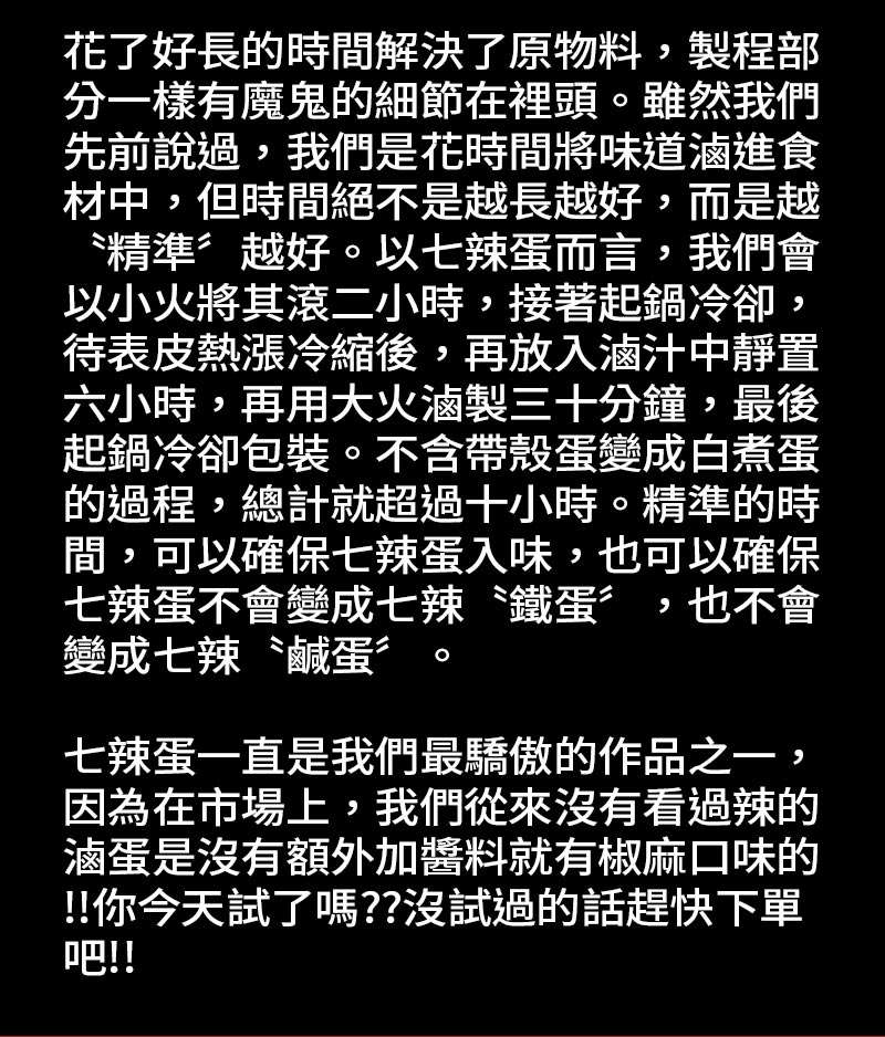 七辣蛋是怎麼滷出來的_花了好長的時間解決了原物料，製程部分一樣有魔鬼的細節在裡頭。雖然我們先前說過，我們是花時間將味道滷進食材中，但時間絕不是越長越好，而是越〝精準〞越好。七辣蛋一直是我們最驕傲的作品之一。