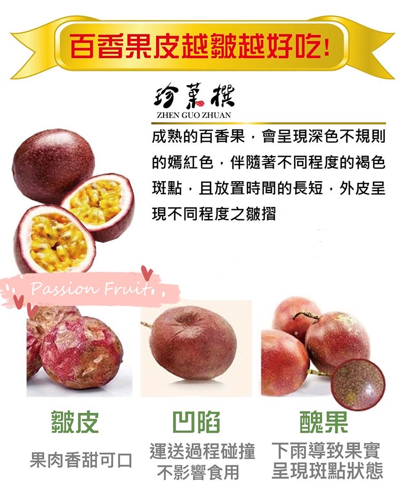 百香果皮越皺越好吃_成熟的百香果，會呈現深色不規則的嫣紅色，伴隨著不同程度的褐色斑點，且放置時間的長短，外皮呈現不同程度之皺摺_皺皮:果肉香甜可口_凹陷:運送過程碰撞不影響食用_醜果:下雨導致果實呈現斑點狀態