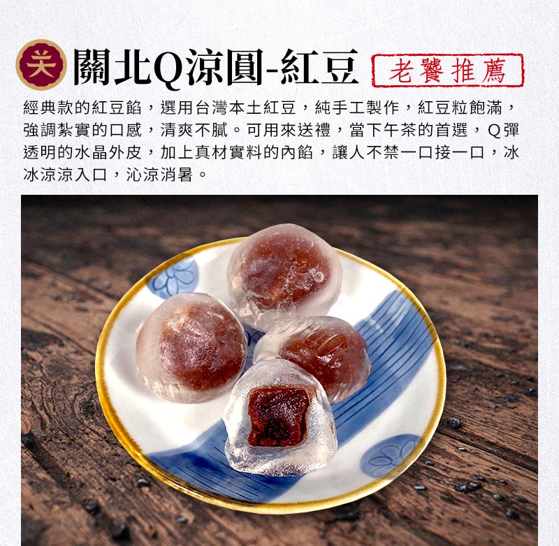 關北Q涼圓-紅豆_經典款的紅豆餡，選用台灣本土紅豆，純手工製作，紅豆粒飽滿，強調紮實的口感，清爽不膩。可用來送禮，當下午茶的首選，Q彈透明的水晶外皮，加上真材實料的內餡，讓人不禁一口接一口，冰冰涼涼入口，沁涼消暑。
