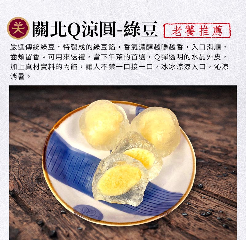 關北Q涼圓-綠豆_嚴選傳統綠豆，特製成的綠豆餡，香氣濃醇越嚼越香，入口滑順，齒頰留香。可用來送禮，當下午茶的首選，Q彈透明的水晶外皮，加上真材實料的內餡，讓人不禁一口接一口，冰冰涼涼入口，沁涼消暑。