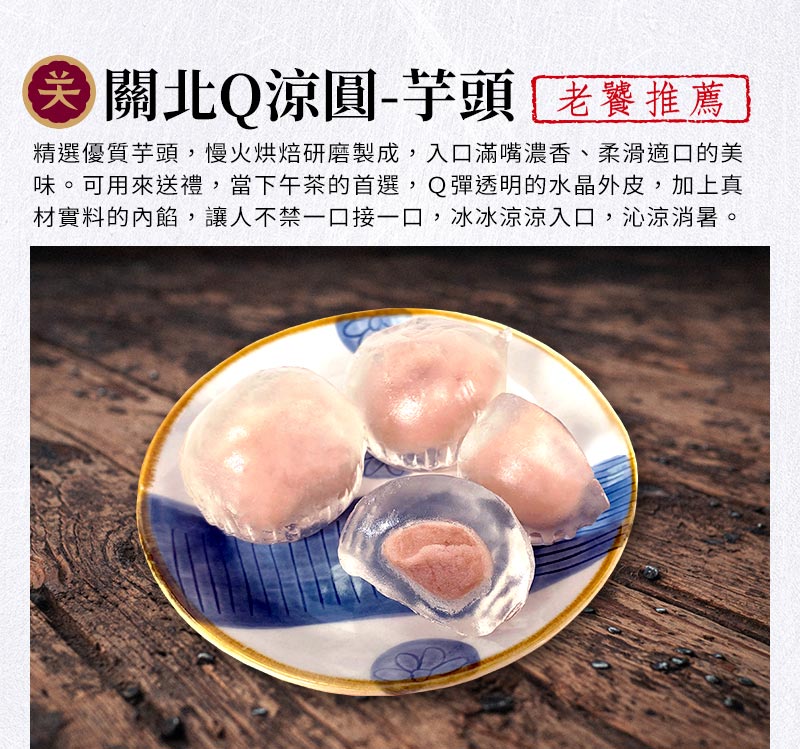 關北Q涼圓-芋頭_精選優質芋頭，慢火烘焙研磨製成，入口滿嘴濃香、柔滑適口的美味。可用來送禮，當下午茶的首選，Q彈透明的水晶外皮，加上真材實料的內餡，讓人不禁一口接一口，冰冰涼涼入口，沁涼消暑。
