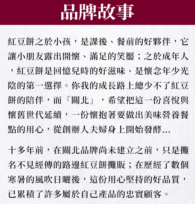 紅豆餅之於小孩，是課後、餐前的好夥伴，它讓小朋友露出開懷、滿足的笑靨；之於成年人，紅豆餅是回憶兒時的好滋味、是懷念年少光陰的第一選擇。你我的成長路上總少不了紅豆餅的陪伴，而「關北」，希望把這一份喜悅與懷舊世代延續，一份懷抱著要做出美味營養餐點的用心，從創辦人夫婦身上開始發酵。