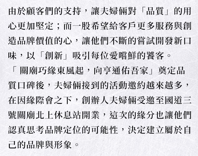品牌故事_由於顧客們的支持，讓夫婦倆對「品質」的用心更加堅定；而一股希望給客戶更多服務與創造品牌價值的心，讓他們不斷的嘗試開發新口味，以「創新」吸引每位愛嚐鮮的饕客。「 關廟巧緣東風起 ~ 北向亨通佑吾家」奠定品質口碑後，夫婦倆接到的活動邀約越來越多，創辦人夫婦倆受邀至國道三號關廟北上休息站開業