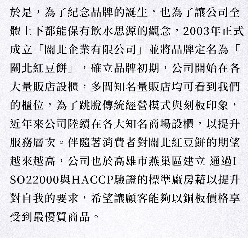 品牌故事_於是，為了紀念品牌的誕生，也為了讓公司全體上下都能保有飲水思源的觀念，2003年正式成立「關北企業有限公司」並將品牌定名為「關北紅豆餅」，確立品牌初期，公司開始在各大量販店設櫃，多間知名量販店均可看到我們的櫃位，為了跳脫傳統經營模式與刻板印象，近年公司陸續在各大知名商場設櫃，提升服務層次