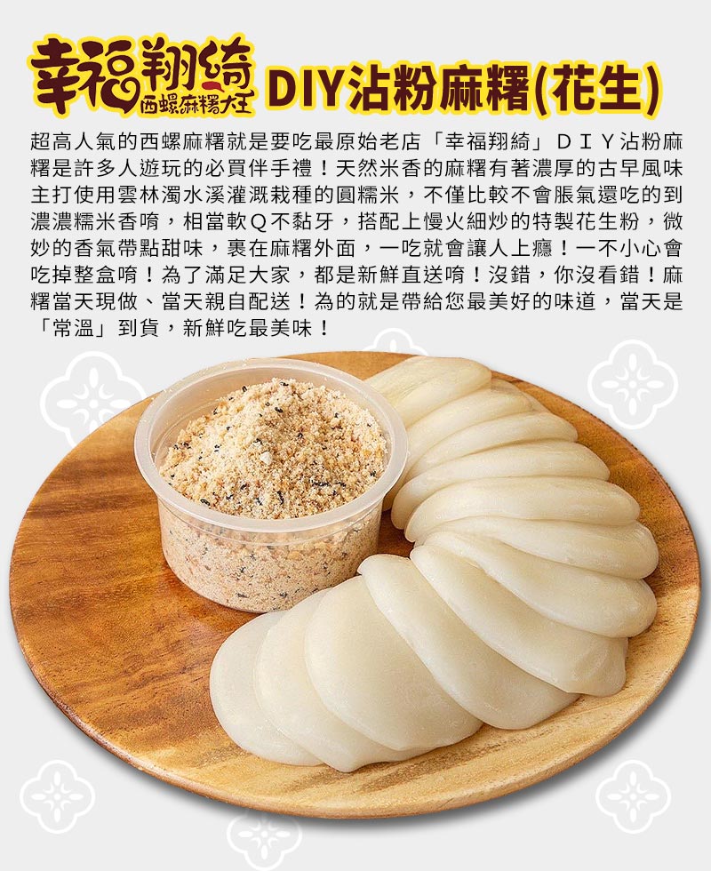幸福翔綺DIY沾粉麻糬_超高人氣的西螺麻糬就是要吃最原始老店，D I Y沾粉麻糬是許多人遊玩的必買伴手禮，天然米香的麻糬有著濃厚的古早風味主打使用雲林濁水溪灌溉栽種的圓糯米，不僅比較不會脹氣還吃的到濃濃糯米香，相當軟Q不黏牙~搭配上慢火細炒的特製花生粉，微妙的香氣帶點甜味，一吃就會讓人上癮