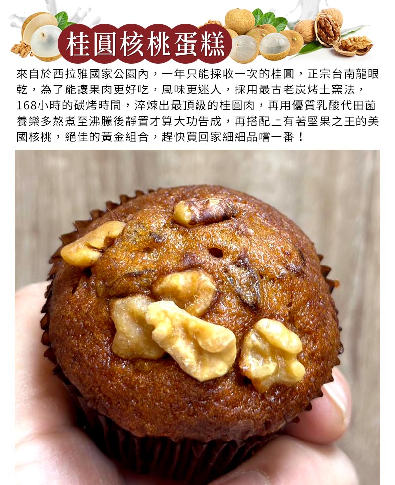 桂圓蛋糕_來自於西拉雅國家公園內，一年只能採收一次的桂圓，正宗台南龍眼乾，為了能讓果肉更好吃，風味更迷人，採用最古老炭烤土窯法，168小時的碳烤時間，淬煉出最頂級的桂圓肉，再用優質乳酸代田菌養樂多熬煮至沸騰後靜置才算大功告成，再搭配上有著堅果之王的美國核桃，絕佳的黃金組合，趕快買回家細細品嚐一番！