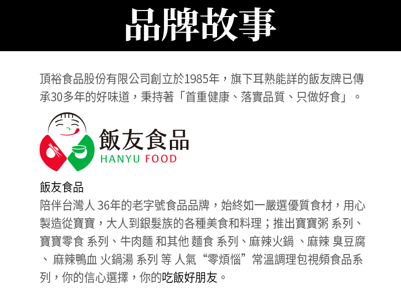 品牌故事_頂裕食品股份有限公司創立於1985年，旗下耳熟能詳的飯友牌已傳承30多年的好味道，秉持著首重健康、落實品質、只做好食。陪伴台灣人36年的老字號食品品牌，始終如一嚴選優質食材，用心製造各種美食和料理；推出牛肉麵 和其他麵食系列、麻辣火鍋、麻辣臭豆腐、麻辣鴨血火鍋湯系列等常溫調理包食品系列